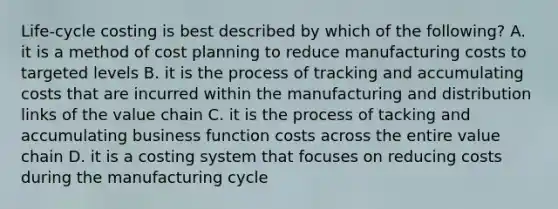 Life-cycle costing is best described by which of the following? A. it is a method of cost planning to reduce manufacturing costs to targeted levels B. it is the process of tracking and accumulating costs that are incurred within the manufacturing and distribution links of the value chain C. it is the process of tacking and accumulating business function costs across the entire value chain D. it is a costing system that focuses on reducing costs during the manufacturing cycle