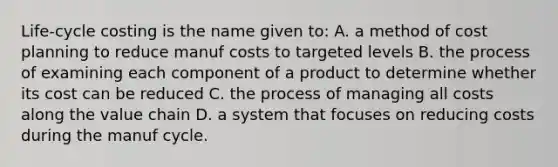 Life-cycle costing is the name given to: A. a method of cost planning to reduce manuf costs to targeted levels B. the process of examining each component of a product to determine whether its cost can be reduced C. the process of managing all costs along the value chain D. a system that focuses on reducing costs during the manuf cycle.