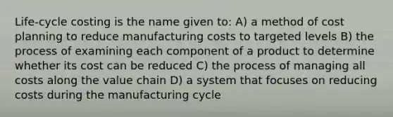 Life-cycle costing is the name given to: A) a method of cost planning to reduce manufacturing costs to targeted levels B) the process of examining each component of a product to determine whether its cost can be reduced C) the process of managing all costs along the value chain D) a system that focuses on reducing costs during the manufacturing cycle