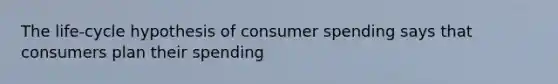 The life-cycle hypothesis of consumer spending says that consumers plan their spending