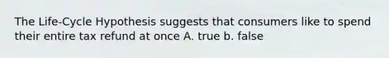 The Life-Cycle Hypothesis suggests that consumers like to spend their entire tax refund at once A. true b. false