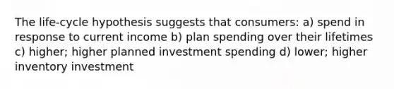 The life-cycle hypothesis suggests that consumers: a) spend in response to current income b) plan spending over their lifetimes c) higher; higher planned investment spending d) lower; higher inventory investment