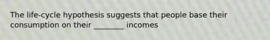 The life-cycle hypothesis suggests that people base their consumption on their ________ incomes