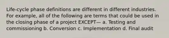 Life-cycle phase definitions are different in different industries. For example, all of the following are terms that could be used in the closing phase of a project EXCEPT— a. Testing and commissioning b. Conversion c. Implementation d. Final audit