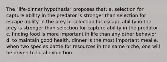 The "life-dinner hypothesis" proposes that: a. selection for capture ability in the predator is stronger than selection for escape ability in the prey b. selection for escape ability in the prey is stronger than selection for capture ability in the predator c. finding food is more important in life than any other behavior d. to maintain good health, dinner is the most important meal e. when two species battle for resources in the same niche, one will be driven to local extinction