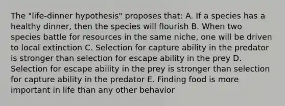 The "life-dinner hypothesis" proposes that: A. If a species has a healthy dinner, then the species will flourish B. When two species battle for resources in the same niche, one will be driven to local extinction C. Selection for capture ability in the predator is stronger than selection for escape ability in the prey D. Selection for escape ability in the prey is stronger than selection for capture ability in the predator E. Finding food is more important in life than any other behavior