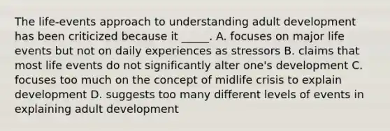 The life-events approach to understanding adult development has been criticized because it _____. A. focuses on major life events but not on daily experiences as stressors B. claims that most life events do not significantly alter one's development C. focuses too much on the concept of midlife crisis to explain development D. suggests too many different levels of events in explaining adult development