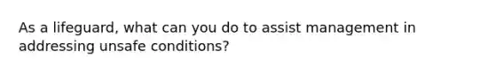 As a lifeguard, what can you do to assist management in addressing unsafe conditions?