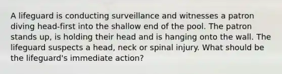 A lifeguard is conducting surveillance and witnesses a patron diving head-first into the shallow end of the pool. The patron stands up, is holding their head and is hanging onto the wall. The lifeguard suspects a head, neck or spinal injury. What should be the lifeguard's immediate action?