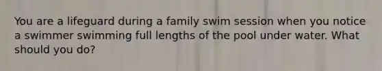 You are a lifeguard during a family swim session when you notice a swimmer swimming full lengths of the pool under water. What should you do?