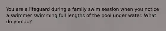 You are a lifeguard during a family swim session when you notice a swimmer swimming full lengths of the pool under water. What do you do?