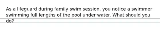 As a lifeguard during family swim session, you notice a swimmer swimming full lengths of the pool under water. What should you do?