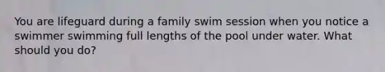 You are lifeguard during a family swim session when you notice a swimmer swimming full lengths of the pool under water. What should you do?