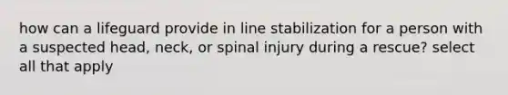 how can a lifeguard provide in line stabilization for a person with a suspected head, neck, or spinal injury during a rescue? select all that apply