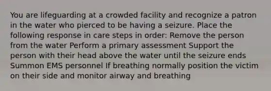 You are lifeguarding at a crowded facility and recognize a patron in the water who pierced to be having a seizure. Place the following response in care steps in order: Remove the person from the water Perform a primary assessment Support the person with their head above the water until the seizure ends Summon EMS personnel If breathing normally position the victim on their side and monitor airway and breathing