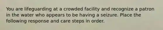 You are lifeguarding at a crowded facility and recognize a patron in the water who appears to be having a seizure. Place the following response and care steps in order.