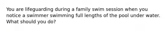 You are lifeguarding during a family swim session when you notice a swimmer swimming full lengths of the pool under water. What should you do?