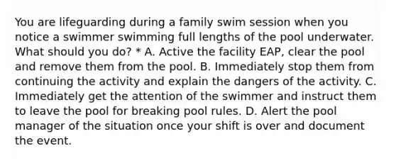 You are lifeguarding during a family swim session when you notice a swimmer swimming full lengths of the pool underwater. What should you do? * A. Active the facility EAP, clear the pool and remove them from the pool. B. Immediately stop them from continuing the activity and explain the dangers of the activity. C. Immediately get the attention of the swimmer and instruct them to leave the pool for breaking pool rules. D. Alert the pool manager of the situation once your shift is over and document the event.