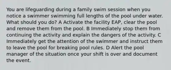 You are lifeguarding during a family swim session when you notice a swimmer swimming full lengths of the pool under water. What should you do? A Activate the facility EAP, clear the pool and remove them from the pool. B Immediately stop them from continuing the activity and explain the dangers of the activity. C Immediately get the attention of the swimmer and instruct them to leave the pool for breaking pool rules. D Alert the pool manager of the situation once your shift is over and document the event.