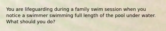 You are lifeguarding during a family swim session when you notice a swimmer swimming full length of the pool under water. What should you do?