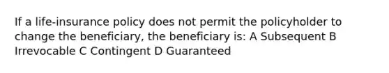 If a life-insurance policy does not permit the policyholder to change the beneficiary, the beneficiary is: A Subsequent B Irrevocable C Contingent D Guaranteed