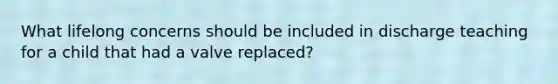 What lifelong concerns should be included in discharge teaching for a child that had a valve replaced?