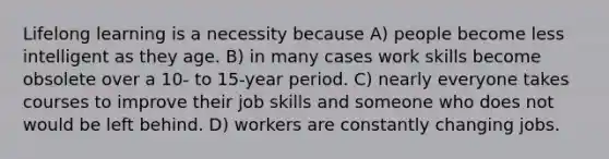 Lifelong learning is a necessity because A) people become less intelligent as they age. B) in many cases work skills become obsolete over a 10- to 15-year period. C) nearly everyone takes courses to improve their job skills and someone who does not would be left behind. D) workers are constantly changing jobs.