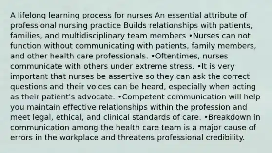 A lifelong learning process for nurses An essential attribute of professional nursing practice Builds relationships with patients, families, and multidisciplinary team members •Nurses can not function without communicating with patients, family members, and other health care professionals. •Oftentimes, nurses communicate with others under extreme stress. •It is very important that nurses be assertive so they can ask the correct questions and their voices can be heard, especially when acting as their patient's advocate. •Competent communication will help you maintain effective relationships within the profession and meet legal, ethical, and clinical standards of care. •Breakdown in communication among the health care team is a major cause of errors in the workplace and threatens professional credibility.