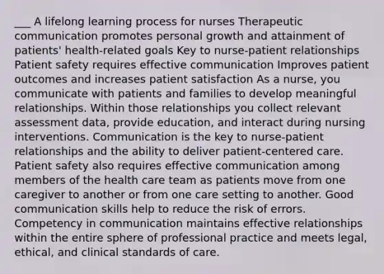 ___ A lifelong learning process for nurses Therapeutic communication promotes personal growth and attainment of patients' health-related goals Key to nurse-patient relationships Patient safety requires effective communication Improves patient outcomes and increases patient satisfaction As a nurse, you communicate with patients and families to develop meaningful relationships. Within those relationships you collect relevant assessment data, provide education, and interact during nursing interventions. Communication is the key to nurse-patient relationships and the ability to deliver patient-centered care. Patient safety also requires effective communication among members of the health care team as patients move from one caregiver to another or from one care setting to another. Good communication skills help to reduce the risk of errors. Competency in communication maintains effective relationships within the entire sphere of professional practice and meets legal, ethical, and clinical standards of care.