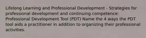 Lifelong Learning and Professional Development - Strategies for professional development and continuing competence: Professional Development Tool (PDT) Name the 4 ways the PDT tool aids a practitioner in addition to organizing their professional activities.