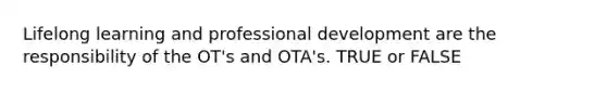 Lifelong learning and professional development are the responsibility of the OT's and OTA's. TRUE or FALSE