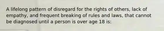 A lifelong pattern of disregard for the rights of others, lack of empathy, and frequent breaking of rules and laws, that cannot be diagnosed until a person is over age 18 is: