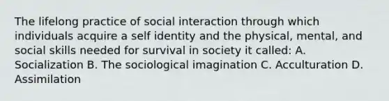 The lifelong practice of social interaction through which individuals acquire a self identity and the physical, mental, and social skills needed for survival in society it called: A. Socialization B. The sociological imagination C. Acculturation D. Assimilation