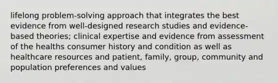 lifelong problem-solving approach that integrates the best evidence from well-designed research studies and evidence-based theories; clinical expertise and evidence from assessment of the healths consumer history and condition as well as healthcare resources and patient, family, group, community and population preferences and values