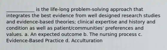 ____________ is the life-long problem-solving approach that integrates the best evidence from well designed research studies and evidence-based theories; clinical expertise and history and condition as well as patient/communities' preferences and values. a. An expected outcome b. The nursing process c. Evidence-Based Practice d. Acculturation