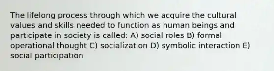 The lifelong process through which we acquire the cultural values and skills needed to function as human beings and participate in society is called: A) social roles B) formal operational thought C) socialization D) symbolic interaction E) social participation