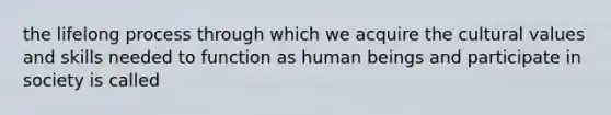 the lifelong process through which we acquire the cultural values and skills needed to function as human beings and participate in society is called