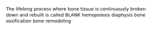 The lifelong process where bone tissue is continuously broken down and rebuilt is called BLANK hemopoiesis diaphysis bone ossification bone remodeling