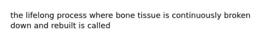 the lifelong process where bone tissue is continuously broken down and rebuilt is called