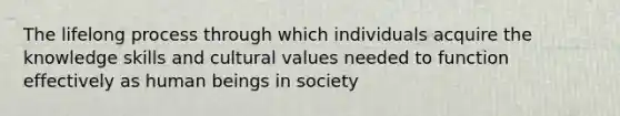 The lifelong process through which individuals acquire the knowledge skills and cultural values needed to function effectively as human beings in society