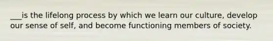 ___is the lifelong process by which we learn our culture, develop our sense of self, and become functioning members of society.