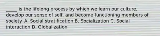 _____ is the lifelong process by which we learn our culture, develop our sense of self, and become functioning members of society. A. Social stratification B. Socialization C. Social interaction D. Globalization