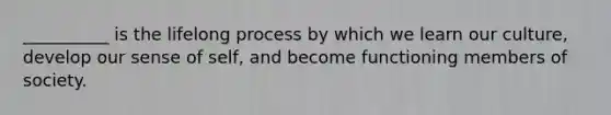 __________ is the lifelong process by which we learn our culture, develop our sense of self, and become functioning members of society.