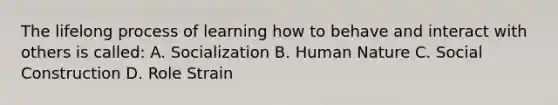 The lifelong process of learning how to behave and interact with others is called: A. Socialization B. Human Nature C. Social Construction D. Role Strain