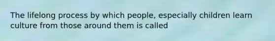 The lifelong process by which people, especially children learn culture from those around them is called