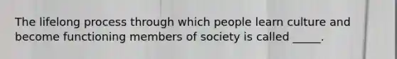 The lifelong process through which people learn culture and become functioning members of society is called _____.