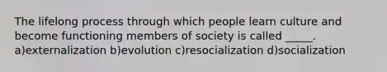 The lifelong process through which people learn culture and become functioning members of society is called _____. a)externalization b)evolution c)resocialization d)socialization