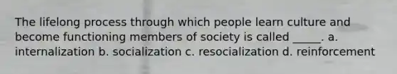 The lifelong process through which people learn culture and become functioning members of society is called _____. a. internalization b. socialization c. resocialization d. reinforcement