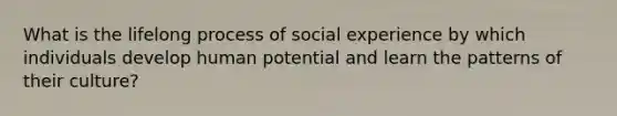 What is the lifelong process of social experience by which individuals develop human potential and learn the patterns of their culture?