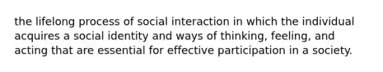 the lifelong process of social interaction in which the individual acquires a social identity and ways of thinking, feeling, and acting that are essential for effective participation in a society.